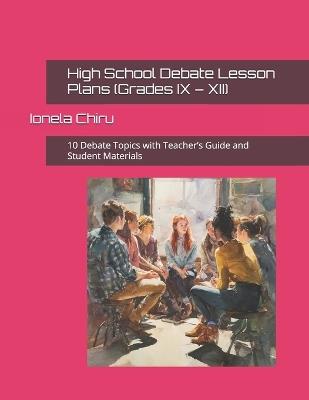 High School Debate Lesson Plans (Grades IX - XII): 10 Debate Topics with Teacher's Guide and Student Materials - Ionela Chiru - cover
