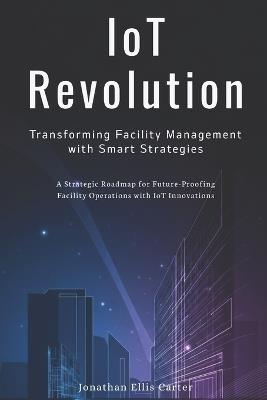 IoT Revolution: Transforming Facility Management with Smart Strategies: A Strategic Roadmap for Future-Proofing Facility Operations with IoT Innovations - Michael Sinclair - cover