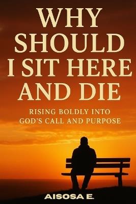 Why Should I Sit Here and Die: Rising Boldly into God's Call and Purpose - Aisosa E - cover
