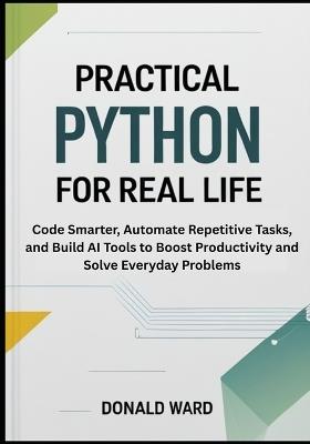 Practical Python for Real Life: Code Smarter, Automate Repetitive Tasks, and Build AI Tools to Boost Productivity and Solve Everyday Problems - Donald Ward - cover