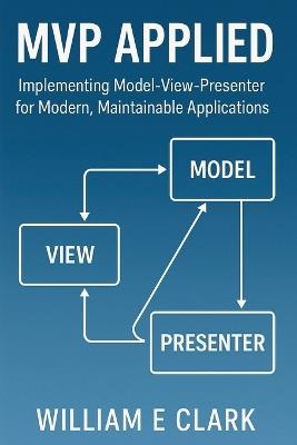 MVP Applied: Implementing Model-View-Presenter for Modern, Maintainable Applications - William E Clark - cover