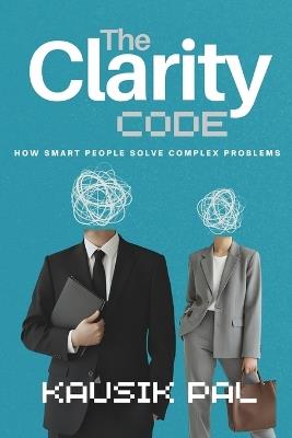 The Clarity Code: How Smart People Solve Complex Problems Without Overthinking Everything - Kausik Pal - cover