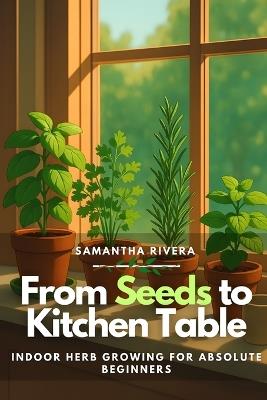 From Seeds to Kitchen Table: Indoor Herb Growing for Absolute Beginners - Samantha Rivera - cover