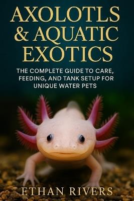 Axolotls & Aquatic Exotics: The Complete Guide to Care, Feeding, and Tank Setup for Unique Water Pets: A Beginner's Handbook for Extraordinary Aquatic Pets and Their Environments - Ethan Rivers - cover