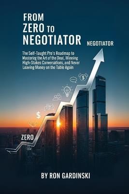 From Zero to Negotiator: The Self-Taught Pro's Roadmap to Mastering the Art of the Deal, Winning High-Stakes Conversations, and Never Leaving Money on the Table Again - Ron Gardinski - cover