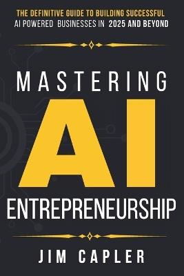 Mastering AI Entrepreneurship: The Definitive Guide to Building Successful AI-Powered Businesses in 2025 and Beyond - Jim Capler - cover