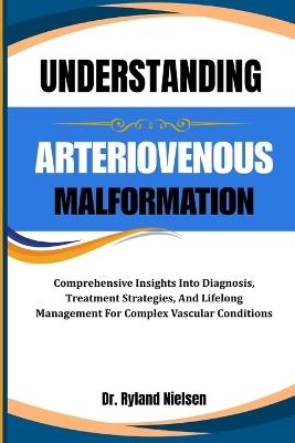 Understanding Arteriovenous Malformation: Comprehensive Insights Into Diagnosis, Treatment Strategies, And Lifelong Management For Complex Vascular Conditions - Ryland Nielsen - cover