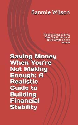 Saving Money When You're Not Making Enough: A Realistic Guide to Building Financial Stability: Practical Steps to Save, Start Side Hustles, and Build Wealth on Any Income - Ranmie Wilson - cover