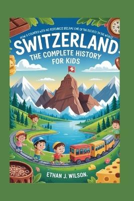 Switzerland: The Complete History for Kids: How a Country with No Resources Became One of the Richest in the World - Ethan J Wilson - cover