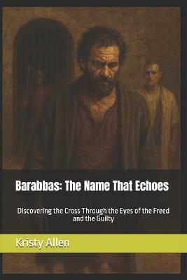 Barabbas: The Name That Echoes: Discovering the Cross Through the Eyes of the Freed and the Guilty - Kristy Allen - cover