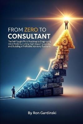 From Zero to Consultant: The Self-Taught Pro's Roadmap to Diagnosing Client Problems, Crafting High-Impact Solutions, and Building a Profitable Advisory Business - Ron Gardinski - cover