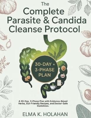 The Complete Parasite & Candida Cleanse Protocol: A 30-Day, 3-Phase Plan with Evidence-Based Herbs, Gut-Friendly Recipes, and Doctor-Safe Guidelines. - Elma K Holahan - cover