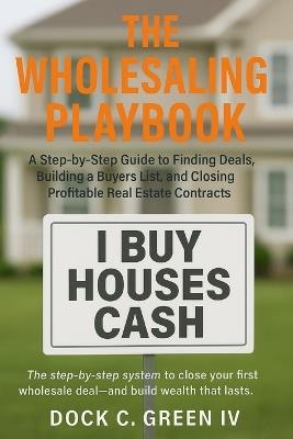 The Wholesaling Playbook: A Step-by-Step Guide to Finding Deals, Building a Buyers List, and Closing Profitable Real Estate Contracts - Dock C Green - cover