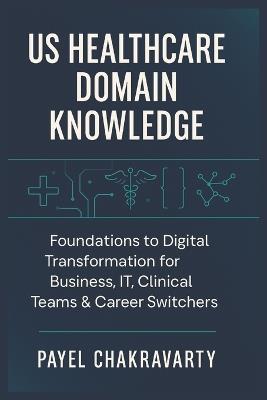 US Healthcare Domain Knowledge - Functions, Systems, Payments, Regulations, and Technology: Foundations to Digital Transformation for Business, IT, Clinical Teams & career switchers - Payel Chakravarty - cover