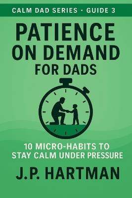 Patience on Demand for Dads: 10 Micro-Habits to Stay Calm Under Pressure - J P Hartman - cover