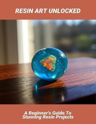 Resin Art Unlocked: A Beginner'S Guide To Stunning Resin Projects - Agnes Peacock - cover
