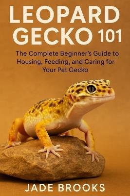 Leopard Gecko 101: The Complete Beginner's Guide to Housing, Feeding, and Caring for Your Pet Gecko - Jade Brooks - cover