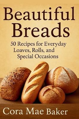 Beautiful Breads: 50 Recipes for Everyday Loaves, Rolls, and Special Occasions: Delicious Homemade Bread Recipes for Beginners and Seasoned Bakers Alike - Goldenclover Publishing,Cora Mae Baker - cover