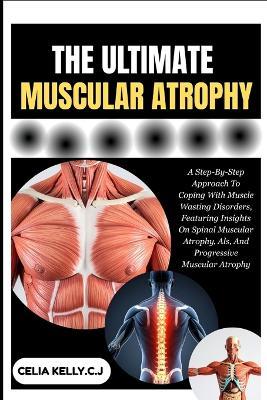 The Ultimate Muscular Atrophy: A Step-By-Step Approach To Coping With Muscle Wasting Disorders, Featuring Insights On Spinal Muscular Atrophy, Als, And Progressive Muscular Atrophy - Celia Kelly C J - cover