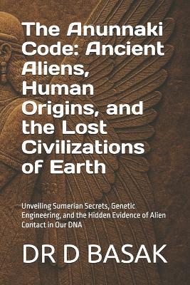 The Anunnaki Code: Ancient Aliens, Human Origins, and the Lost Civilizations of Earth: Unveiling Sumerian Secrets, Genetic Engineering, and the Hidden Evidence of Alien Contact in Our DNA - D Basak - cover