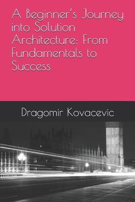 A Beginner's Journey into Solution Architecture: From Fundamentals to Success - Dragomir Kovacevic - cover