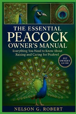The Essential Peacock Owner's Manual: Everything You Need to Know About Raising and Caring for Peafowl - Nelson G Robert - cover