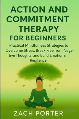 Acceptance and Commitment Therapy for Beginners: Practical Mindfulness Strategies to Overcome Stress, Break Free from Negative Thoughts, and Build Emotional Resilience - Zach Porter - cover