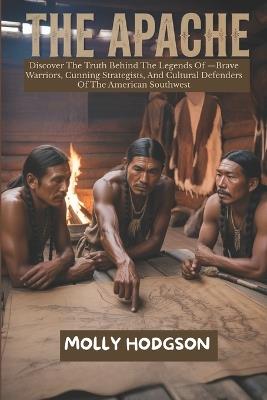 The Apache: Discover The Truth Behind The Legends Of -Brave Warriors, Cunning Strategists, And Cultural Defenders Of The American Southwest - Molly Hodgson - cover