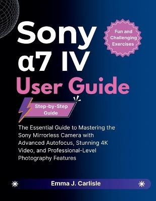 Sony α7 IV User Guide: The Essential Guide to Mastering the Sony Mirrorless Camera with Advanced Autofocus, Stunning 4K Video, and Professional-Level Photography Features - Emma J Carlisle - cover