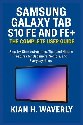 Samsung Galaxy Tab S10 Fe and Fe+: THE COMPLETE USER GUIDE : Step-by-Step Instructions, Tips, and Hidden Features for Beginners, Seniors, and Everyday Users - Kian H Waverly - cover
