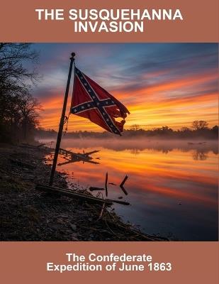 The Susquehanna Invasion: The Confederate Expedition Of June 1863 - Oaklan Moran - cover