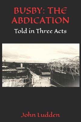 Busby: THE ABDICATION: Told in Three Acts - John Ludden - cover