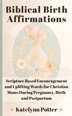 Biblical Birth Affirmations: Scripture Based Encouragement and Uplifting Words for Christian Moms During Pregnancy, Birth and Postpartum - Katelynn Potter - cover