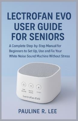 LectroFan EVO User Guide for Seniors: A complete step-by-step manual for beginners to set up, use and fix your white noise sound machine without stress - Pauline R Lee - cover