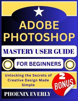Adobe Photoshop Mastery User Guide for Beginners: Unlocking the Secrets of Creative Design Made Simple - Phoenix Everly - cover