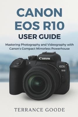 Canon EOS R10 User Guide: Mastering Photography and Videography with Canon's Compact Mirrorless Powerhouse - Terrance Goode - cover