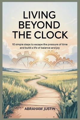 Living Beyond the Clock: 10 Simple Steps to Escape the Pressure of Time and Build a Life of Balance and Joy - Abraham Justin - cover