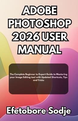 Adobe Photoshop 2026 User Manual: The Complete Beginner to Expert Guide to Mastering your Image Editing tool with Updated Shortcuts, Tips and Tricks - Efetobore Sodje - cover