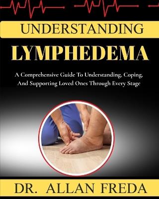 Understanding lymphedema: A Comprehensive Guide To Understanding, Coping, And Supporting Loved Ones Through Every Stage - Allan Freda - cover