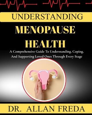 Understanding Menopause Health: A Comprehensive Guide To Understanding, Coping, And Supporting Loved Ones Through Every Stage - Allan Freda - cover