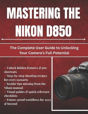 Mastering The Nikon D850: The Complete User Guide to Unlocking Your Camera's Full Potential - Quinn L Parker - cover