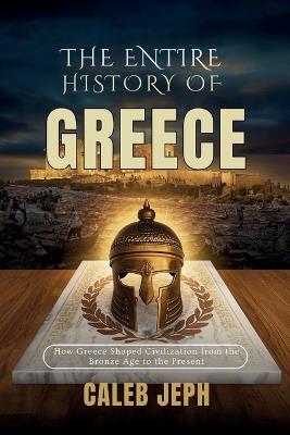 The Entire History Of Greece: How Greece Shaped Civilization from the Bronze Age to the Present - Caleb Jeph - cover