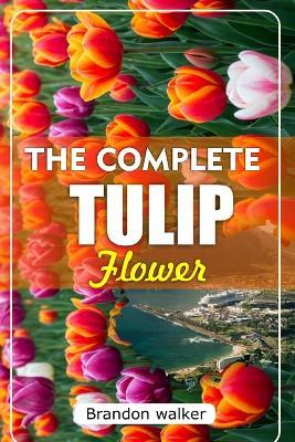 The Complete Tulip Flower: The Ultimate Beginner's Guide to Growing Caring For, and Harvesting Stunning Tulips at Home and garden - Brandon Walker - cover