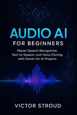 Audio AI for Beginners: Master Speech Recognition, Text-to-Speech, and Voice Cloning with Hands-On AI Projects - Victor Stroud - cover