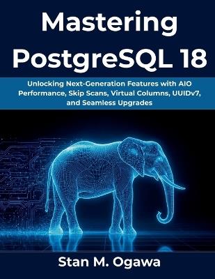 Mastering PostgreSQL 18: Unlocking Next-Generation Features with AIO Performance, Skip Scans, Virtual Columns, UUIDv7, and Seamless Upgrades - Stan M Ogawa - cover