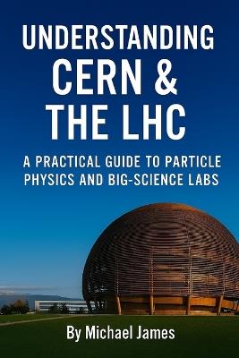 Understanding CERN & The LHC: A Practical Guide to Particle Physics and Big-Science Labs - Michael James - cover