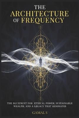 The Architecture of Frequency: The Blueprint for Ethical Power, Sustainable Wealth, and a Legacy That Resonates - Gamal S - cover