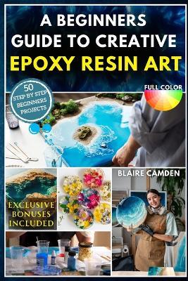 A Beginners Guide to Creative Epoxy Resin Art: A Complete Step-By-Step Guide With 50 Stunning Projects to Make Jewelry, Coasters, Home Décor, Gifts, Tabletops & More Social Selling Secrets Included - Blaire Camden - cover