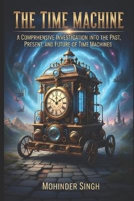 The Time Machine: : A Comprehensive Investigation into the Past, Present, and Future of Time Machines - Mohinder Singh - cover