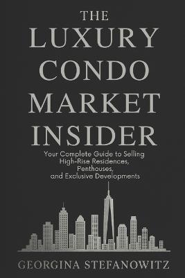 The Luxury Condo Market Insider: Your Complete Guide to Selling High-Rise Residences, Penthouses, and Exclusive Developments - Georgina Stefanowitz - cover